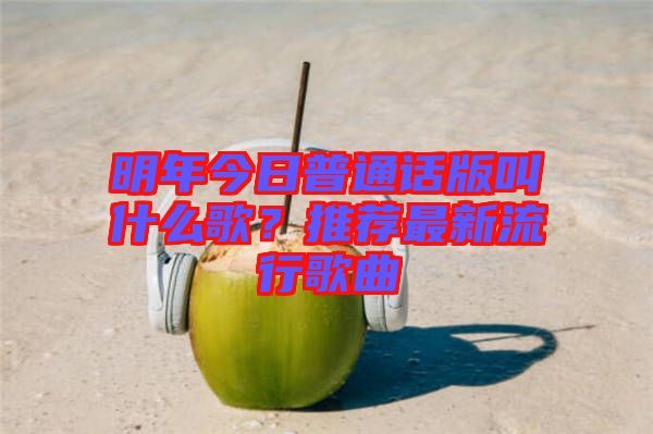 明年今日普通話版叫什么歌？推薦最新流行歌曲