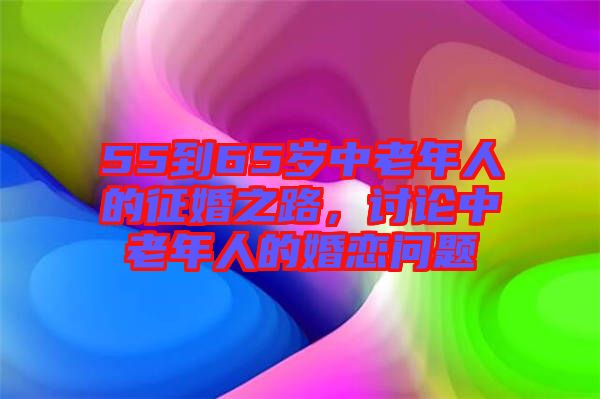 55到65歲中老年人的征婚之路，討論中老年人的婚戀問(wèn)題