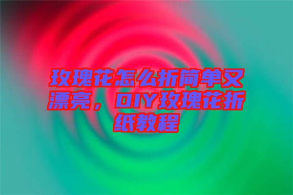 玫瑰花怎么折簡單又漂亮，DIY玫瑰花折紙教程