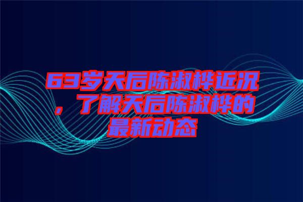 63歲天后陳淑樺近況，了解天后陳淑樺的最新動態(tài)