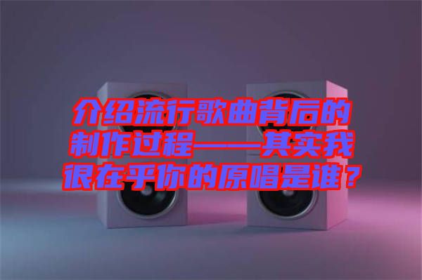 介紹流行歌曲背后的制作過程——其實我很在乎你的原唱是誰？