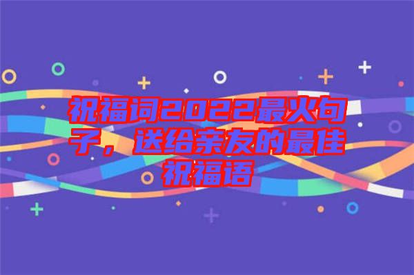 祝福詞2022最火句子，送給親友的最佳祝福語(yǔ)