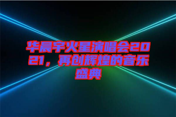 華晨宇火星演唱會2021，再創(chuàng)輝煌的音樂盛典