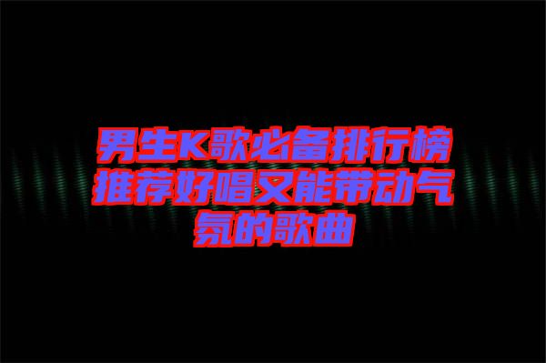 男生K歌必備排行榜推薦好唱又能帶動(dòng)氣氛的歌曲