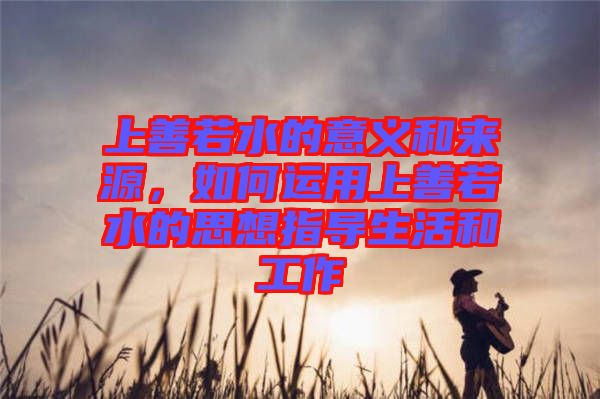 上善若水的意義和來(lái)源，如何運(yùn)用上善若水的思想指導(dǎo)生活和工作