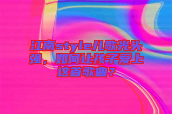 江南style兒歌光頭強(qiáng)，如何讓孩子愛(ài)上這首歌曲？