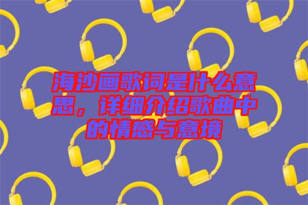 海沙畫歌詞是什么意思，詳細(xì)介紹歌曲中的情感與意境