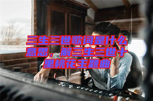 三生三世歌詞是什么意思，解三生三世十里桃花主題曲