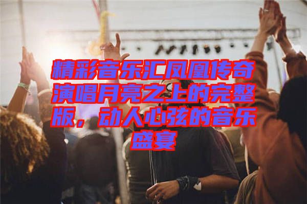 精彩音樂(lè)匯鳳凰傳奇演唱月亮之上的完整版，動(dòng)人心弦的音樂(lè)盛宴