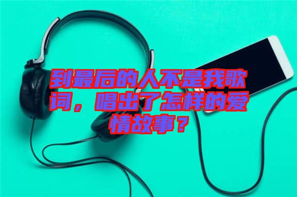 到最后的人不是我歌詞，唱出了怎樣的愛情故事？