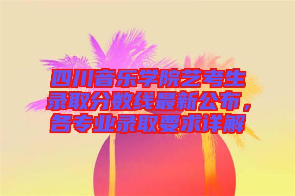 四川音樂學(xué)院藝考生錄取分?jǐn)?shù)線最新公布，各專業(yè)錄取要求詳解