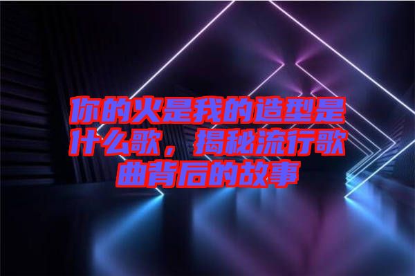 你的火是我的造型是什么歌，揭秘流行歌曲背后的故事