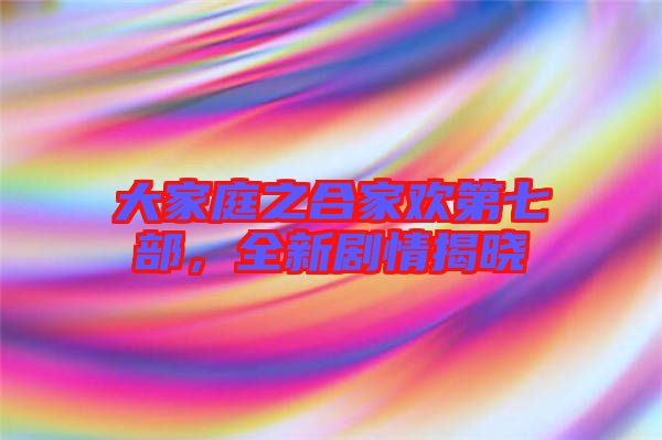 大家庭之合家歡第七部，全新劇情揭曉