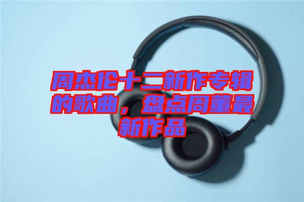 周杰倫十二新作專輯的歌曲，盤點周董最新作品