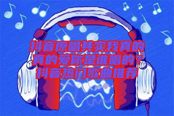 抖音原唱其實(shí)我真的真的愛你是誰唱的？抖音熱門歌曲推薦