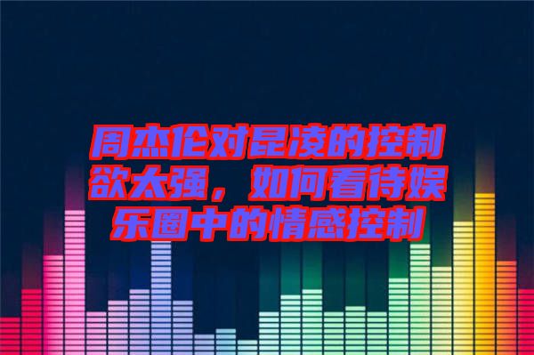 周杰倫對昆凌的控制欲太強(qiáng)，如何看待娛樂圈中的情感控制