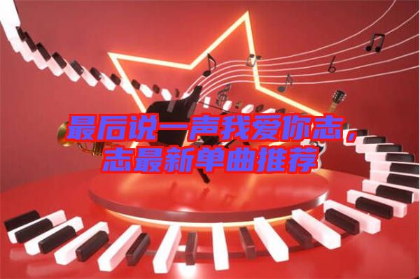 最后說一聲我愛你志，志最新單曲推薦