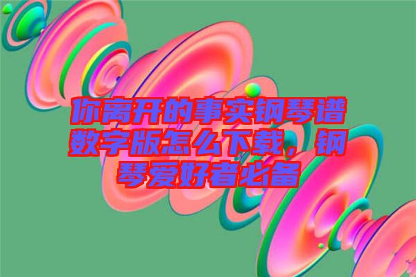 你離開的事實(shí)鋼琴譜數(shù)字版怎么下載，鋼琴愛好者必備