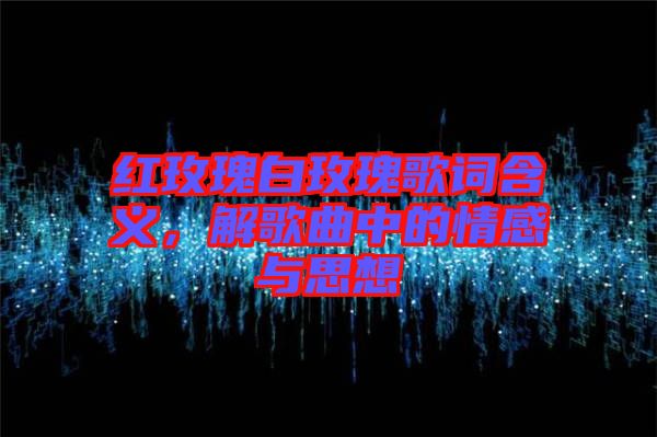 紅玫瑰白玫瑰歌詞含義，解歌曲中的情感與思想