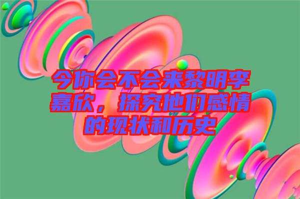 今你會不會來黎明李嘉欣，探究他們感情的現(xiàn)狀和歷史