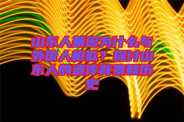 山東人基因?yàn)槭裁磁c外國人相似？探討山東人的遺傳背景和歷史