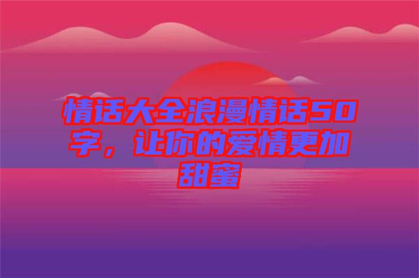 情話大全浪漫情話50字，讓你的愛情更加甜蜜