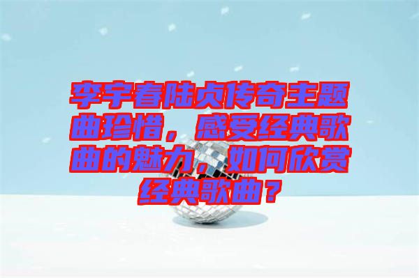 李宇春陸貞傳奇主題曲珍惜，感受經(jīng)典歌曲的魅力，如何欣賞經(jīng)典歌曲？