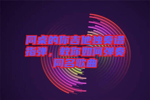 同桌的你吉他獨奏譜指彈，教你如何彈奏同名歌曲