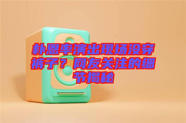 樸恩率演出現(xiàn)場(chǎng)沒(méi)穿褲子？網(wǎng)友關(guān)注的細(xì)節(jié)揭秘