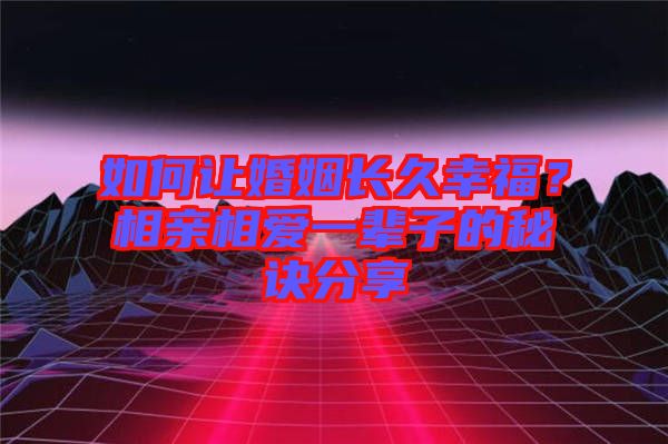 如何讓婚姻長久幸福？相親相愛一輩子的秘訣分享