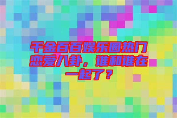 千金百百娛樂(lè)圈熱門戀愛(ài)八卦，誰(shuí)和誰(shuí)在一起了？