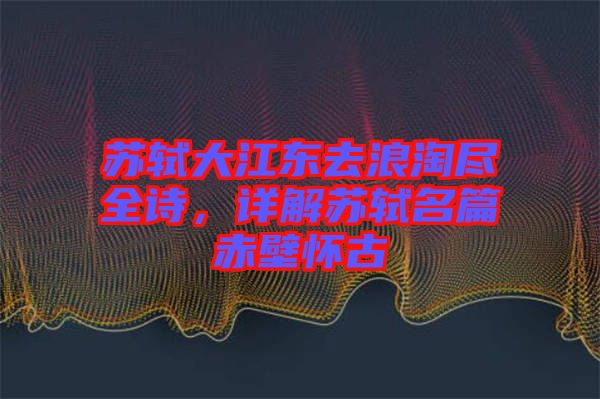 蘇軾大江東去浪淘盡全詩，詳解蘇軾名篇赤壁懷古