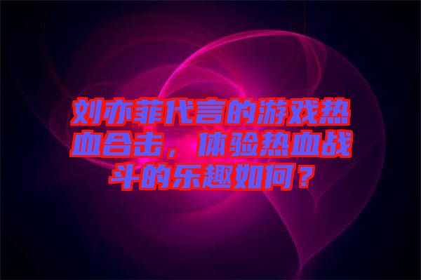 劉亦菲代言的游戲熱血合擊，體驗(yàn)熱血戰(zhàn)斗的樂趣如何？