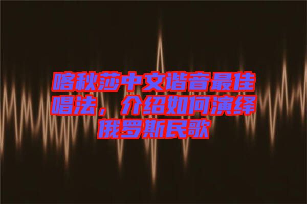 喀秋莎中文諧音最佳唱法，介紹如何演繹俄羅斯民歌