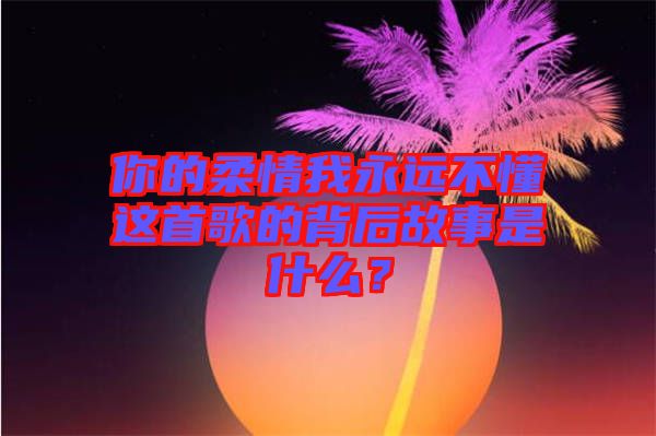 你的柔情我永遠不懂這首歌的背后故事是什么？