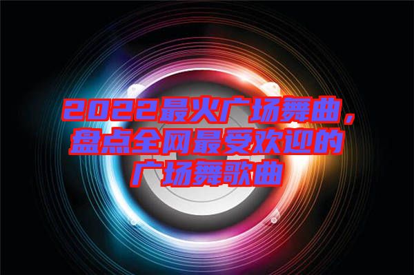 2022最火廣場舞曲，盤點全網(wǎng)最受歡迎的廣場舞歌曲