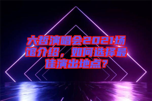 六哲演唱會2021場館介紹，如何選擇最佳演出地點？