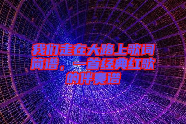 我們走在大路上歌詞簡譜，一首經(jīng)典紅歌的伴奏譜