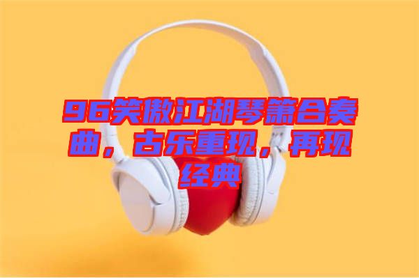 96笑傲江湖琴簫合奏曲，古樂重現(xiàn)，再現(xiàn)經(jīng)典