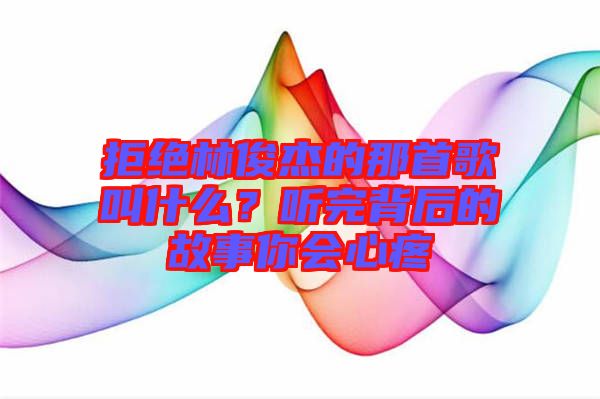 拒絕林俊杰的那首歌叫什么？聽(tīng)完背后的故事你會(huì)心疼