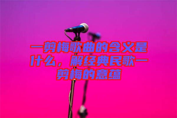 一剪梅歌曲的含義是什么，解經(jīng)典民歌一剪梅的意蘊