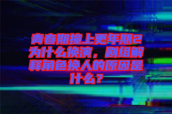 青春期撞上更年期2為什么換演，劇組解釋角色換人的原因是什么？