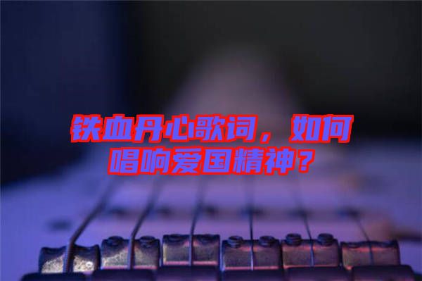 鐵血丹心歌詞，如何唱響愛國精神？