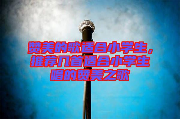 贊美的歌適合小學生，推薦幾首適合小學生唱的贊美之歌