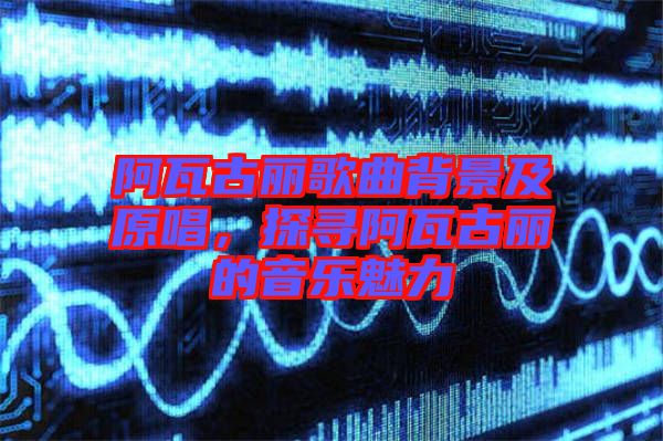 阿瓦古麗歌曲背景及原唱，探尋阿瓦古麗的音樂魅力