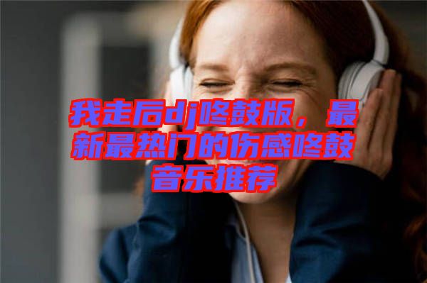 我走后dj咚鼓版，最新最熱門的傷感咚鼓音樂推薦