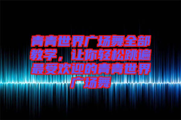 青青世界廣場(chǎng)舞全部教學(xué)，讓你輕松跳遍最受歡迎的青青世界廣場(chǎng)舞