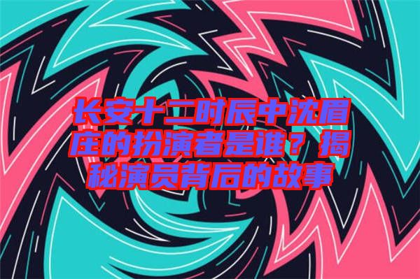 長安十二時辰中沈眉莊的扮演者是誰？揭秘演員背后的故事