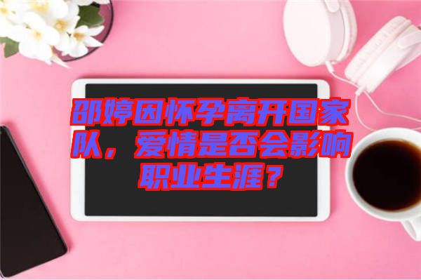 邵婷因懷孕離開國家隊，愛情是否會影響職業(yè)生涯？