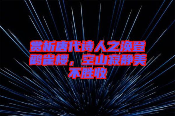 賞析唐代詩人之渙登鸛雀樓，空山寂靜美不勝收